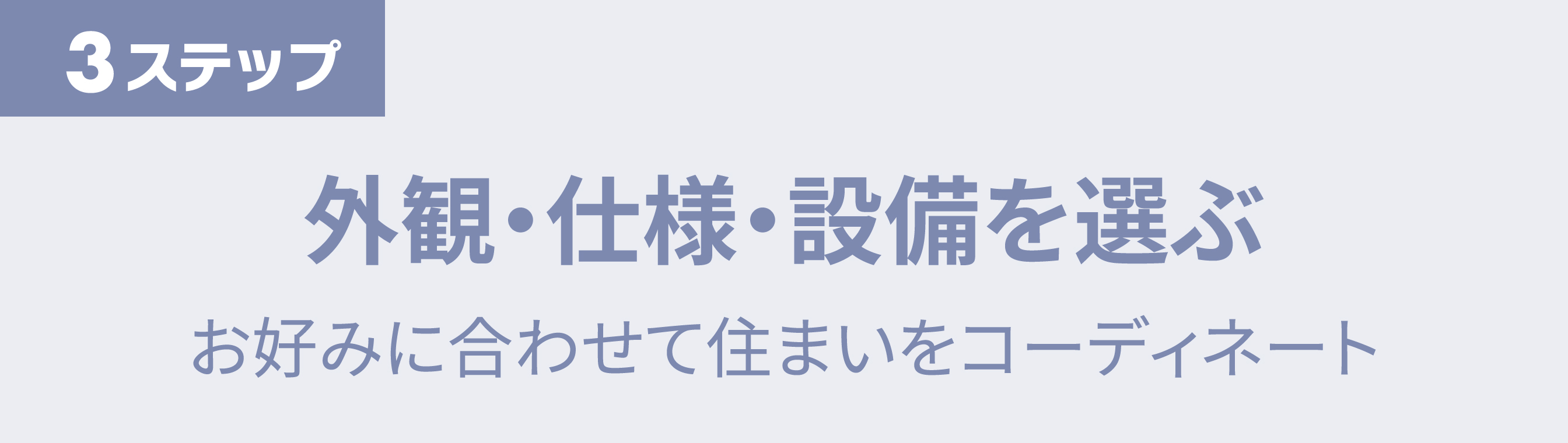ステップ3 外観・仕様・設備を選ぶ お好みに合わせて住まいをコーディネート