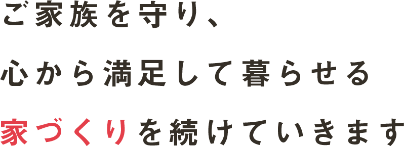 ご家族を守り、心から満足して暮らせる家づくりを続けていきます