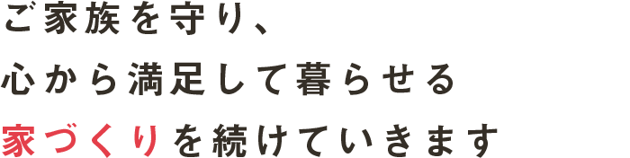 ご家族を守り、心から満足して暮らせる家づくりを続けていきます