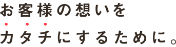 お客さまの想い、希望を、カタチにするために。