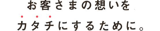 お客さまの想い、希望を、カタチにするために。