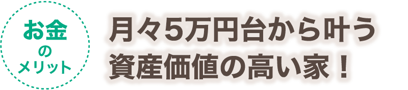 【お金のメリット】月々5万円台から叶う資産価値の高い家！